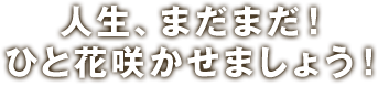 人生、まだまだ！ひと花咲かせましょう！